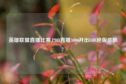 英雄联盟直播比赛,PDD直播3000开出LOL绝版皮肤?