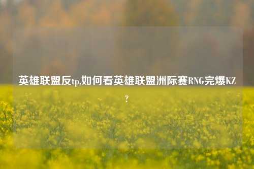 英雄联盟反tp,如何看英雄联盟洲际赛RNG完爆KZ?