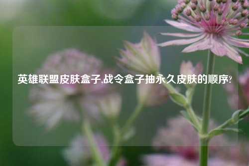 英雄联盟皮肤盒子,战令盒子抽永久皮肤的顺序?