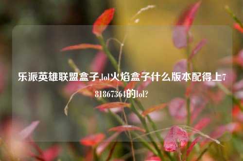 乐派英雄联盟盒子,lol火焰盒子什么版本配得上781867364的lol?