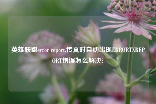 英雄联盟error report,传真时自动出现ERRORTXREPORT错误怎么解决?
