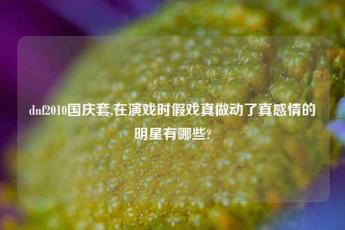 dnf2010国庆套,在演戏时假戏真做动了真感情的明星有哪些?