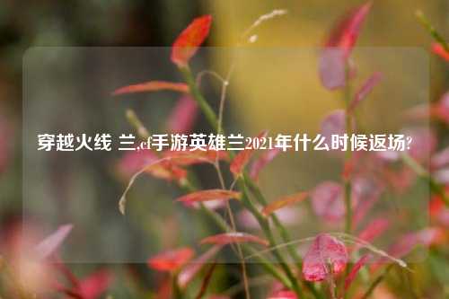 穿越火线 兰,cf手游英雄兰2021年什么时候返场?