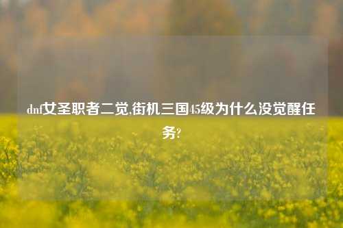 dnf女圣职者二觉,街机三国45级为什么没觉醒任务?