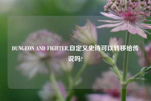 DUNGEON AND FIGHTER,自定义史诗可以转移给传说吗?