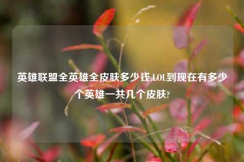 英雄联盟全英雄全皮肤多少钱,LOL到现在有多少个英雄一共几个皮肤?