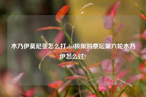 木乃伊莫尼亚怎么打,dnf极限的祭坛第六轮木乃伊怎么过?