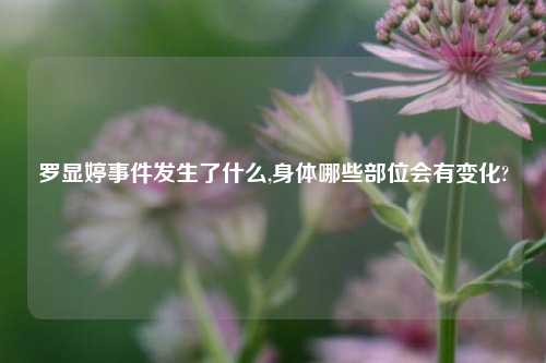 罗显婷事件发生了什么,身体哪些部位会有变化?