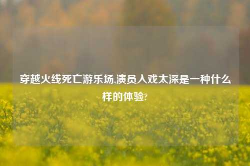 穿越火线死亡游乐场,演员入戏太深是一种什么样的体验?