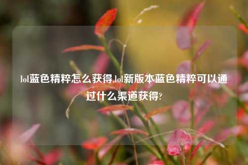lol蓝色精粹怎么获得,lol新版本蓝色精粹可以通过什么渠道获得?