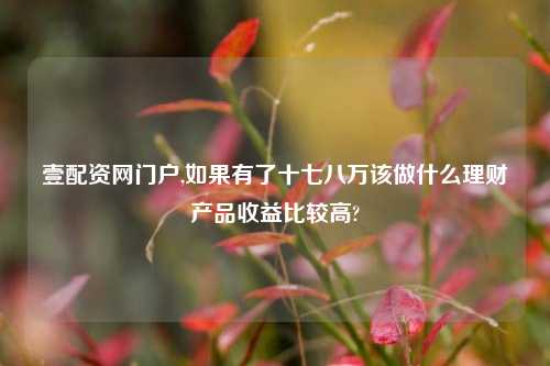 壹配资网门户,如果有了十七八万该做什么理财产品收益比较高?