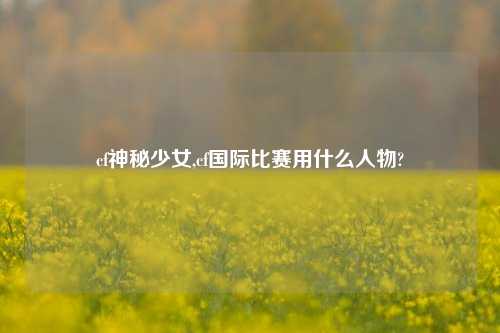 cf神秘少女,cf国际比赛用什么人物?