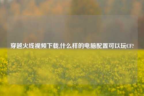 穿越火线视频下载,什么样的电脑配置可以玩CF?