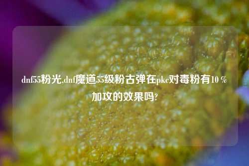 dnf55粉光,dnf魔道55级粉古弹在pkc对毒粉有10％加攻的效果吗?