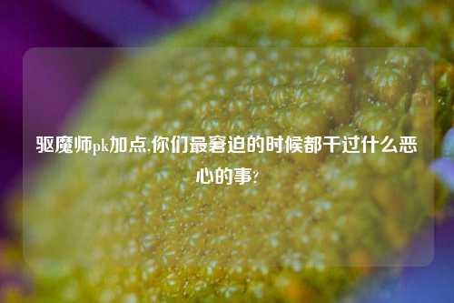 驱魔师pk加点,你们最窘迫的时候都干过什么恶心的事?