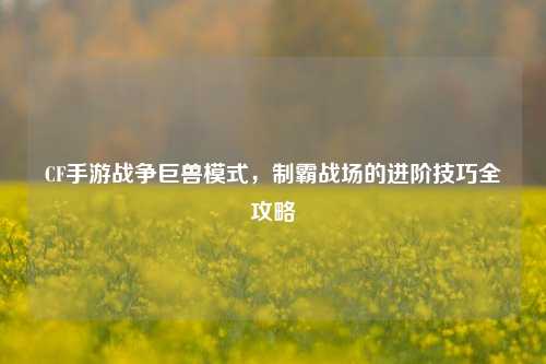 CF手游战争巨兽模式，制霸战场的进阶技巧全攻略