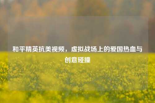和平精英抗美视频，虚拟战场上的爱国热血与创意碰撞