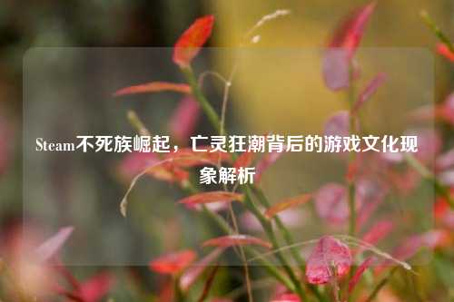 Steam不死族崛起，亡灵狂潮背后的游戏文化现象解析
