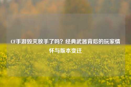 CF手游毁灭放手了吗?经典武器背后的玩家情怀与版本变迁