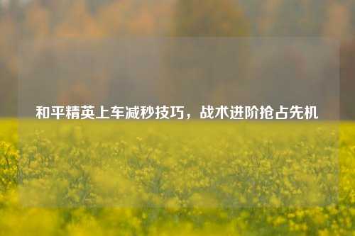 和平精英上车减秒技巧，战术进阶抢占先机