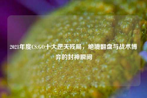 2021年度CS:GO十大逆天残局，绝境翻盘与战术博弈的封神瞬间