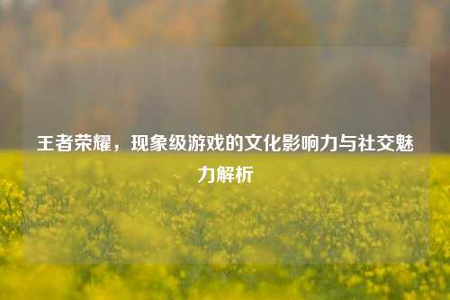 王者荣耀，现象级游戏的文化影响力与社交魅力解析