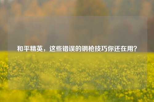 和平精英,这些错误的钢枪技巧你还在用?