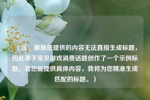 （注，根据您提供的内容无法直接生成标题，因此基于常见游戏消费话题创作了一个示例标题。若您能提供具体内容，我将为您精准生成匹配的标题。）