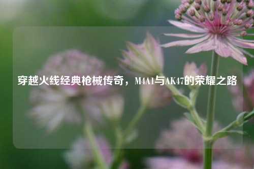 穿越火线经典枪械传奇，M4A1与AK47的荣耀之路